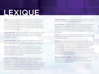 ACTIF – Être actif signiﬁe que vous devez générer au moins 60 points de
Volume Personnel (PV) lors de votre mois d’activité. Vous devez être Actif
pour gagner les Commissions par Cycles et les Bonus Effet de Levier. Si
vous ne restez pas Actif, les points accumulés seront remis à zéro lors du
calcul de commissions. Vous pouvez redevenir Actif dès l’obtention des 60
points de Volume Personnel (PV) sur un mois AutoShip. Les points perdus
ne peuvent pas être récupérés.
CLIENT PRIVILÉGIÉ – Un Client Privilégié est un client qui rentre dans votre
« généalogie » mais ne génère pas de volume. Ce Client Privilégié gagne
des produits gratuits et peut devenir Distributeur quand il le souhaite en
revalorisant son statut.
CLIENT REVENDEUR – Un Client Revendeur achète son Kit Business et un
Pack de Base et peut choisir de bénéﬁcier de l’AutoShip, mais n’a pas
d’activité de Distributeur (comme le parrainage, le gain de commissions).
COMMISSIONS PAR CYCLES – La Commissions par Cycles se génère
lorsque vous cumulez 300 points CV dans l’une de vos équipes et 600
dans l’autre. Cela vous donne droit à la Commission par Cycles d’un
montant de $35. Peu importe quelle équipe génère quel volume tant que
vous obtenez un total de 900 points CV, venant de 300 points CV d’un
côté et de 600 points CV de l’autre.
LIGNÉE DE PARRAINAGE – Une lignée de parrainage se créé lorsque vous
introduisez une nouveau Distributeur dans votre équipe. Cette lignée de
parrainage grandit lorsque ce Distributeur parraine de nouveaux
Distributeurs, et que ceux-ci en parrainent d’autres. Ce processus se prolonge
à l’inﬁni dans votre équipe. Chaque nouveau Distributeur parrainé génère une
nouvelle lignée de parrainage et il n’y a aucune limite aux nombres de lignées.
Le Bonus Effet de Levier peut être gagné grâce à toutes ces lignées de
parrainage jusqu’à sept niveaux dans votre organisation commerciale.
LIGNÉE SUPÉRIEURE – Inclue la personne qui vous a parrainé et toutes les
personnes parrainées avant vous dans cette lignée.
MOIS AUTOSHIP – Le Mois Autoship est la période pendant la quelle vous
devez atteindre vos objectifs de Volume Personnel et maintenir votre
qualiﬁcation. La période commence à la date anniversaire à laquelle vous
avez acheté votre Pack de Démarrage et se termine à 6h du matin à la
même date le mois suivant (ce qui correspond à minuit heure de Floride le
jour d’avant).
Exemple : Si vous achetez votre Pack de Démarrage le 20 mai, votre Mois
AutoShip commencera le 20 et se terminera le 20 du mois suivant à 6h du
matin (heure française).
QUALIFIÉ – Aﬁn de rester qualiﬁé pour toucher les Commissions par
Cycles, les Bonus Effet de Levier et le Bonus Diamant, vous devez vous
assurer d’atteindre vos objectifs de qualiﬁcation. Si vous ne maintenez pas
le statut de qualiﬁé, vous ne pourrez pas bénéﬁcier de ces bonus. C’est
pendant le Mois AutoShip que vous devez atteindre votre Volume
Personnel et maintenir votre qualiﬁcation. La période commence à la date
anniversaire à laquelle vous avez acheté votre Pack de Démarrage et se
termine à 6h du matin à la même date le mois suivant (ce qui correspond à
minuit heure de Floride le jour d’avant).
RENOUVELLEMENT ANNUEL – Les frais de Renouvellement Annuel
s’élèvent à $19,95 pour payer votre Système Commercial virtuel.
Cependant, si vous maintenez 360 points CV de commande AutoShip
pendant l’année, ce frais est annulé.
LEXIQUE
 