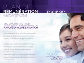PLAN DE BIENVENUE CHEZ
VOUS AIDER À PRÉPARER
VOTRE AVENIR FINANCIER
RÉMUNÉRATION
Nous sommes ravis que vous ayez choisi Jeunesse®
comme partenaire pour assurer votre avenir personnel ﬁnancier.
Notre objectif est de vous fournir des produits que vous serez
ﬁer de représenter et de partager autour de vous – produits
qui utilisent une technologie de pointe et sont parfaitement
positionnés sur le marché lucratif de l’anti-âge.
Vous commencez à comprendre l’incroyable potentiel des
produits Jeunesse®, et plus vous en saurez, plus vous voudrez
les recommander. Parler de ces produits est la clé de votre
succès. Vos revenus découleront directement de vos efforts
à parler des produits, de l’opportunité et à développer
votre équipe de vente.
Vous pouvez participer au Plan de Rémunération de Jeunesse®
au rang que vous désirez. C’est vous qui décidez : vous voulez
un revenu complémentaire grâce à la vente des produits ou un
métier à plein temps.
CRÉER DE LA RICHESSE DANS UN
UNE OPPORTUNITÉ POUR
MARCHÉ EN PLEINE EXPANSION
VOUSCONTRÔLEZ VOTRE
DESTIN
G É N É R A T I O N J E U N E
 