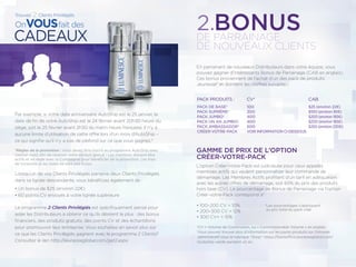 En parrainant de nouveaux Distributeurs dans votre équipe, vous
pouvez gagner d’intéressants Bonus de Parrainage (CAB en anglais).
Ces bonus proviennent de l’achat d’un des pack de produits
Jeunesse® et donnent les chiffres suivants :
GAMME DE PRIX DE L’OPTION
CRÉER-VOTRE-PACK
L’option Créer-Votre-Pack est judicieuse pour ceux appelés
membres actifs qui veulent personnaliser leur commande de
démarrage. Les Membres Actifs proﬁtent d’un tarif en adéquation
avec les autres offres de démarrage, soit 65% du prix des produits
hors taxe (CV). Le pourcentage de Bonus de Parrainage via l’option
Créer-votre-Pack correspond à* :
• 100–200 CV = 10%
• 200–300 CV = 12%
• 300 CV+ = 15%
*CV = Volume de Commission, ou « Commissionable Volume » en anglais
†Vous pouvez trouver plus d’information sur les packs produits sur l’intranet
administratif sous la rubrique “Shop”: https://backoffice.jeunesseglobal.com/
‡Autoship validé pendant un an.
2.BONUS
Par exemple, si votre date anniversaire AutoShip est le 25 janvier, la
date de ﬁn de votre AutoShip est le 24 février avant 20h30 heure du
siège, soit le 25 février avant 2h30 du matin heure française. Il n’y a
aucune limite d’utilisation de cette offre lors d’un mois d’AutoShip –
ce qui signiﬁe qu’il n’y a pas de plafond sur ce que vous gagnez.*
*Règles de la promotion : Vous devez être inscrit au programme AutoShip avec
l’option Get2 aﬁn de recevoir votre produit gratuit ! Les membres doivent être
actifs et en règle avec la Compagnie pour bénéﬁcier de la promotion. Les frais
de livraisons et les taxes ne sont pas inclus.
Lorsqu’un de vos Clients Privilégiés parraine deux Clients Privilégiés
dans sa lignée descendante, vous bénéﬁciez également de :
• Un bonus de $25 (environ 22€)
• 60 points CV envoyés à votre lignée supérieure
Le programme 2 Clients Privilégiés est spéciﬁquement pensé pour
aider les Distributeurs à obtenir ce qu’ils désirent le plus : des bonus
ﬁnanciers, des produits gratuits, des points CV et des échantillons
pour promouvoir leur entreprise. Vous souhaitez en savoir plus sur
ce que les Clients Privilégiés gagnent avec le programme 2 Clients?
Consultez le lien http://jeunesseglobal.com/get2.aspx.
DE PARRAINAGE
DE NOUVEAUX CLIENTS
PACK PRODUITS :
PACK DE BASE†
PACK SUPRÊME†
PACK JUMBO†
PACK UN AN JUMBO‡
PACK AMBASSADOR†
CRÉER-VOTRE-PACK
CV*
100
300
400
400
500
VOIR INFORMATION CI-DESSOUS
CAB
$25 (environ 22€)
$100 (environ 90€)
$200 (environ 185€)
$200 (environ 185€)
$250 (environ 230€)
*Les pourcentages s’appliquent
au prix total du pack créé
 