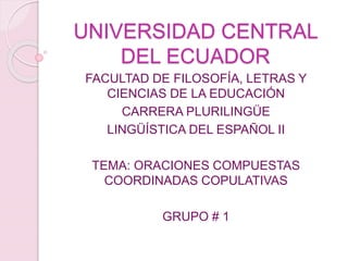 UNIVERSIDAD CENTRAL
DEL ECUADOR
FACULTAD DE FILOSOFÍA, LETRAS Y
CIENCIAS DE LA EDUCACIÓN
CARRERA PLURILINGÜE
LINGÜÍSTICA DEL ESPAÑOL II
TEMA: ORACIONES COMPUESTAS
COORDINADAS COPULATIVAS
GRUPO # 1
 