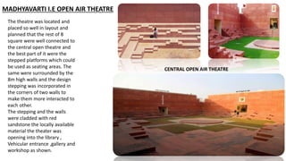 MADHYAVARTI I.E OPEN AIR THEATRE
The theatre was located and
placed so well in layout and
planned that the rest of 8
square were well connected to
the central open theatre and
the best part of it were the
stepped platforms which could
be used as seating areas. The
same were surrounded by the
8m high walls and the design
stepping was incorporated in
the corners of two walls to
make them more interacted to
each other.
The stepping and the walls
were cladded with red
sandstone the locally available
material the theater was
opening into the library ,
Vehicular entrance ,gallery and
workshop as shown.
CENTRAL OPEN AIR THEATRE
 