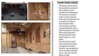 TILAM FOOD COURT
The food court has been
the excellent example of
the traditional rural
architecture of Rajasthan.
The structure has been
made in brick masonry
then later finished with the
mud and the roof has
been framed in MS
circular pipes and then
covered with fibre sheet
both framework in MS and
fibre sheet have been
finished with the local
putty to give it a rural
effect.
The art work on walls,
planning and the sitting
arrangement on floor
‘baithak‘ was designed to
set an excellent example
of our rural and cultural
ethics in India
 
