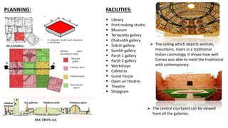 PLANNING: FACILITIES:
 Library
 Print making studio
 Museum
 Terracotta gallery
 Chaturdik gallery
 Sukriti gallery
 Surekh gallery
 Parjit-1 gallery
 Parjit-2 gallery
 Workshops
 Cafeteria
 Guest house
 Open air theatre
 Theatre
 Shilpgram
 The ceiling which depicts animals,
mountains, rivers in a traditional
Indian cosmology, it shows how well
Correa was able to meld the traditional
with contemporary.
 The central courtyard can be viewed
from all the galleries.
 