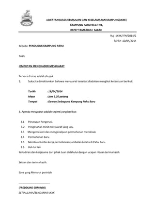 JAWATANKUASA KEMAJUAN DAN KESELAMATAN KAMPUNG(JKKK)
KAMPUNG PAHU W.D.T 91,
89257 TAMPARULI SABAH
Ruj : JKKK/JTN/2014/2
Tarikh :10/04/2014
Kepada: PENDUDUK KAMPUNG PAHU
Tuan,
JEMPUTAN MENGHADIRI MESYUARAT
Perkara di atas adalah dirujuk.
2. Sukacita dimaklumkan bahawa mesyuarat tersebut diadakan mengikut ketentuan berikut:
Tarikh : 18/04/2014
Masa : Jam 2.30 petang
Tempat : Dewan Serbaguna Kampung Pahu Baru
3. Agenda mesyuarat adalah seperti yang berikut:
3.1 Perutusan Pengerusi.
3.2 Pengesahan minit mesyuarat yang lalu.
3.3 Mengemaskini dan mengenalpasti permohonan mendesak
3.4 Permohonan baru
3.5 Membuat kertas kerja permohonan Jambatan kereta di Pahu Baru.
3.6 Hal-hal lain
Kehadiran dan kerjasama dari pihak tuan didahului dengan ucapan ribuan terima kasih.
Sekian dan terima kasih.
Saya yang Menurut perintah
………………………………………..
(FREDOLINE SOMINDI)
SETIAUSAHA/BENDAHARI JKKK
 