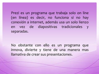 Prezi es un programa que trabaja solo on line
(en línea) es decir, no funciona si no hay
conexión a internet, además usa un solo lienzo
en vez de diapositivas tradicionales y
separadas.


No obstante con ello es un programa que
innova, divierte y tiene de una manera mas
llamativa de crear sus presentaciones.
 