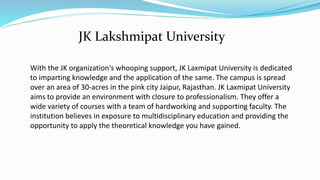 With the JK organization's whooping support, JK Laxmipat University is dedicated
to imparting knowledge and the application of the same. The campus is spread
over an area of 30-acres in the pink city Jaipur, Rajasthan. JK Laxmipat University
aims to provide an environment with closure to professionalism. They offer a
wide variety of courses with a team of hardworking and supporting faculty. The
institution believes in exposure to multidisciplinary education and providing the
opportunity to apply the theoretical knowledge you have gained.
JK Lakshmipat University
 