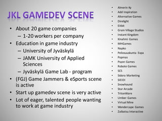 • About	20	game	companies
– 1-20	workers	per	company
• Education	in	game	industry
– University	of	Jyväskylä
– JAMK	University	of	Applied	
Sciences
– Jyväskylä Game	Lab	- program
• (FGJ)	Game	Jammers	&	eSports	scene	
is	active
• Start	up	gamedev scene	is	very	active
• Lot	of	eager,	talented	people	wanting	
to	work	at	game	industry
• Almerin Ky
• Add Inspiration
• Alternative Games
• Direlight
• Eitbit
• Grain Village Studios
• Instant Kingdom
• Kinahmi Games
• MHGames
• Napko
• Peliosuuskunta	 Expa
• Popmas
• Psyon Games
• Robote Games
• SC5
• Sidora Marketing
• SIEIDI
• Snowhound
• Star	Arcade
• TritonWare
• Umber Games
• Virtual	Mine
• Wondercape Games
• Zaibatsu Interactive
 