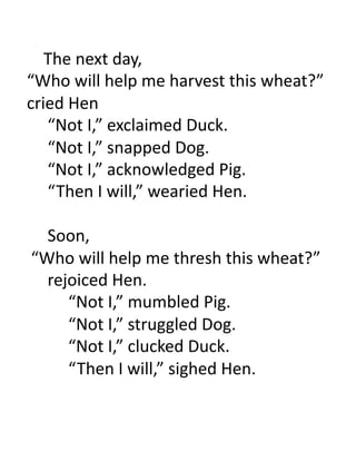  	
  	
  	
  The	
  next	
  day,	
  
“Who	
  will	
  help	
  me	
  harvest	
  this	
  wheat?”	
  
cried	
  Hen	
  
                	
  “Not	
  I,”	
  exclaimed	
  Duck.	
  
                	
  “Not	
  I,”	
  snapped	
  Dog.	
  
                	
  “Not	
  I,”	
  acknowledged	
  Pig.	
  
                	
  “ Then	
  I	
  will,”	
  wearied	
  Hen.	
  

     	
  Soon,	
  
	
  “Who	
  will	
  help	
  me	
  thresh	
  this	
  wheat?”	
  
     	
  rejoiced	
  Hen.	
  
     	
   	
  “Not	
  I,”	
  mumbled	
  Pig.	
  
     	
   	
  “Not	
  I,”	
  struggled	
  Dog.	
  
     	
   	
  “Not	
  I,”	
  clucked	
  Duck.	
  
     	
   	
  “ Then	
  I	
  will,”	
  sighed	
  Hen.	
  
 