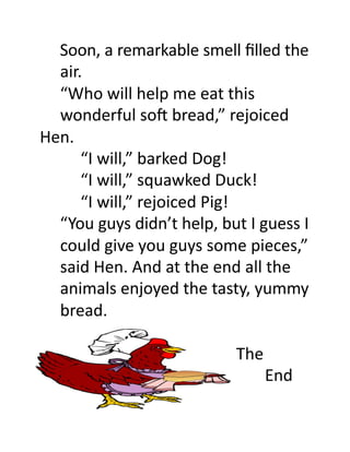 Soon,	
  a	
  remarkable	
  smell	
  ﬁlled	
  the	
  
  	
  air.	
  
  	
  “Who	
  will	
  help	
  me	
  eat	
  this	
  	
  
  	
  wonderful	
  soO	
  bread,”	
  rejoiced	
  
Hen.	
  
  	
   	
  “I	
  will,”	
  barked	
  Dog!	
  
  	
   	
  “I	
  will,”	
  squawked	
  Duck!	
  
  	
   	
  “I	
  will,”	
  rejoiced	
  Pig!	
  
  	
  “You	
  guys	
  didn’t	
  help,	
  but	
  I	
  guess	
  I	
  
  	
  could	
  give	
  you	
  guys	
  some	
  pieces,”	
  
  	
  said	
  Hen.	
  And	
  at	
  the	
  end	
  all	
  the	
  
  	
  animals	
  enjoyed	
  the	
  tasty,	
  yummy	
  
  	
  bread.	
  

	
  	
  	
  	
  	
  	
  	
  	
  	
  	
  	
  	
  	
  	
  	
  	
  	
  	
  	
  	
  	
  	
  	
  	
  	
  	
  	
  	
  	
  	
  	
  	
  	
  	
  	
  	
  	
  	
  	
  	
  	
  	
  	
  	
  	
  	
  	
  	
  The	
  
	
  	
  	
  	
  	
  	
  	
  	
  	
  	
  	
  	
  	
  	
  	
  	
  	
  	
  	
  	
  	
  	
  	
  	
  	
  	
  	
  	
  	
  	
  	
  	
  	
  	
  	
  	
  	
  	
  	
  	
  	
  	
  	
  	
  	
  	
  	
  	
  	
  	
  	
  	
  	
  	
  	
  End	
  
 