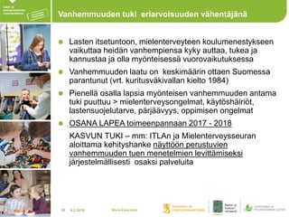 4.2.201813
Vanhemmuuden tuki eriarvoisuuden vähentäjänä
Lasten itsetuntoon, mielenterveyteen koulumenestykseen
vaikuttaa heidän vanhempiensa kyky auttaa, tukea ja
kannustaa ja olla myönteisessä vuorovaikutuksessa
Vanhemmuuden laatu on keskimäärin ottaen Suomessa
parantunut (vrt. kuritusväkivallan kielto 1984)
Pienellä osalla lapsia myönteisen vanhemmuuden antama
tuki puuttuu > mielenterveysongelmat, käytöshäiriöt,
lastensuojelutarve, pärjäävyys, oppimisen ongelmat
OSANA LAPEA toimeenpannaan 2017 - 2018
KASVUN TUKI – mm: ITLAn ja Mielenterveysseuran
aloittama kehityshanke näyttöön perustuvien
vanhemmuuden tuen menetelmien levittämiseksi
järjestelmällisesti osaksi palveluita
Maria Kaisa Aula
 