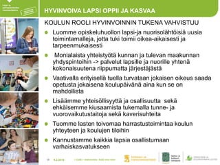 4.2.201814
HYVINVOIVA LAPSI OPPII JA KASVAA
KOULUN ROOLI HYVINVOINNIN TUKENA VAHVISTUU
Luomme opiskeluhuollon lapsi-ja nuorisolähtöisiä uusia
toimintamalleja, jotta tuki toimii oikea-aikaisesti ja
tarpeenmukaisesti
Monialaista yhteistyötä kunnan ja tulevan maakunnan
yhdyspintoihin -> palvelut lapsille ja nuorille yhtenä
kokonaisuutena riippumatta järjestäjästä
Vaativalla erityisellä tuella turvataan jokaisen oikeus saada
opetusta jokaisena koulupäivänä aina kun se on
mahdollista
Lisäämme yhteisöllisyyttä ja osallisuutta sekä
ehkäisemme kiusaamista tukemalla tunne- ja
vuorovaikutustaitoja sekä kaverisuhteita
Tuomme lasten toivomaa harrastustoimintaa koulun
yhteyteen ja koulujen tiloihin
Kannustamme kaikkia lapsia osallistumaan
varhaiskasvatukseen
> Lisää > alatunniste: lisää oma nimi
 