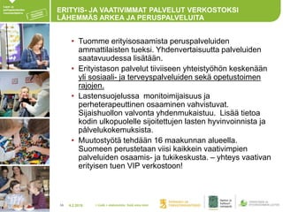 4.2.201816
ERITYIS- JA VAATIVIMMAT PALVELUT VERKOSTOKSI
LÄHEMMÄS ARKEA JA PERUSPALVELUITA
• Tuomme erityisosaamista peruspalveluiden
ammattilaisten tueksi. Yhdenvertaisuutta palveluiden
saatavuudessa lisätään.
• Erityistason palvelut tiiviiseen yhteistyöhön keskenään
yli sosiaali- ja terveyspalveluiden sekä opetustoimen
rajojen.
• Lastensuojelussa monitoimijaisuus ja
perheterapeuttinen osaaminen vahvistuvat.
Sijaishuollon valvonta yhdenmukaistuu. Lisää tietoa
kodin ulkopuolelle sijoitettujen lasten hyvinvoinnista ja
pålvelukokemuksista.
• Muutostyötä tehdään 16 maakunnan alueella.
Suomeen perustetaan viisi kaikkein vaativimpien
palveluiden osaamis- ja tukikeskusta. – yhteys vaativan
erityisen tuen VIP verkostoon!
> Lisää > alatunniste: lisää oma nimi
 