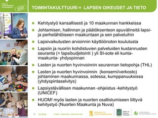 4.2.201817
TOIMINTAKULTTUURI = LAPSEN OIKEUDET JA TIETO
Kehitystyö kansallisesti ja 10 maakunnan hankkeissa
Johtamisen, hallinnan ja päätöksenteon apuvälineitä lapsi-
ja perhelähtöiseen maakuntaan ja sen palveluihin
Lapsivaikutusten arvioinnin käyttöönoton koulutusta
Lapsiin ja nuoriin kohdistuvien palveluiden kustannusten
seuranta (= lapsibudjetointi ) yli SI-sote eli kunta-
maakunta- yhdyspinnan
Lasten ja nuorten hyvinvoinnin seurannan tietopohja (THL)
Lasten ja nuorten hyvinvoinnin (konserni/verkosto)
johtaminen maakunnassa, sotessa, kumppanuuksissa
(yhdyspintaselvitys)
Lapsiystävällisen maakunnan -ohjeistus -kehitystyö
(UNICEF)
HUOM! myös lasten ja nuorten osallistumiseen liittyvä
kehitystyö (Nuorten Maakunta ja Nuva)
> Lisää > alatunniste: lisää oma nimi
 
