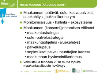 4.2.201818
MITEN MAAKUNTAA JOHDETAAN?
Maakunnan tehtävät: sote, kasvupalvelut,
aluekehitys, joukkoliikenne ym
Monitoimijaisuus - hallinta - ekosysteemi
Maakunnan (konserni)johtamisen välineet
• maakuntastrategia
• sote -palvelustrategia
• maakuntaohjelma (aluekehitys)
• palvelulupaus
• sopimukset palveluntuottajien kanssa
• maakunnan hyvinvointikertomus
Valmistelua tehdään 2018 mutta lopulta
maakuntavaltuusto hyväksyy
> Lisää > alatunniste: lisää oma nimi
 