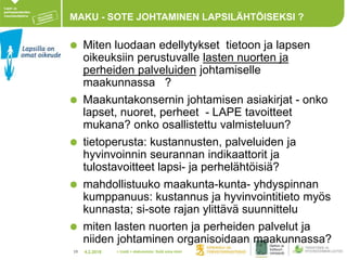4.2.201819
MAKU - SOTE JOHTAMINEN LAPSILÄHTÖISEKSI ?
Miten luodaan edellytykset tietoon ja lapsen
oikeuksiin perustuvalle lasten nuorten ja
perheiden palveluiden johtamiselle
maakunnassa ?
Maakuntakonsernin johtamisen asiakirjat - onko
lapset, nuoret, perheet - LAPE tavoitteet
mukana? onko osallistettu valmisteluun?
tietoperusta: kustannusten, palveluiden ja
hyvinvoinnin seurannan indikaattorit ja
tulostavoitteet lapsi- ja perhelähtöisiä?
mahdollistuuko maakunta-kunta- yhdyspinnan
kumppanuus: kustannus ja hyvinvointitieto myös
kunnasta; si-sote rajan ylittävä suunnittelu
miten lasten nuorten ja perheiden palvelut ja
niiden johtaminen organisoidaan maakunnassa?
> Lisää > alatunniste: lisää oma nimi
 