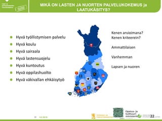 4.2.201822 22
MIKÄ ON LASTEN JA NUORTEN PALVELUKOKEMUS ja
LAATUKÄSITYS?
Hyvä työllistymisen palvelu
Hyvä koulu
Hyvä sairaala
Hyvä lastensuojelu
Hyvä kuntoutus
Hyvä oppilashuolto
Hyvä väkivallan ehkäisytyö
Kenen arvioimana?
Kenen kriteerein?
Ammattilaisen
Vanhemman
Lapsen ja nuoren
 