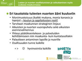 4.2.201824
Lasten ja nuorten osallistuminen ja vaikuttaminen myös
uudessa maakunnassa
Eri taustoista tulevien nuorten ääni kuuluviin
• Monimuotoisuus (kaikki mukana, monia kanavia ja
tapoja) – koulun ja oppilaitosten rooli!
• Tarvitaan maakunnan strateginen linjaus
• Aikuisten ja nuorten vuoropuhelu sekä aikuisten
asennevalmennus
• Yhteys päätöksentekoon ja palveluiden
kehittämiseen niin maakunta- kuin kuntatasollakin
• Palautteen antaminen lapsille ja nuorille
• Osallisuuden tunne kaikille
= >  hyvinvointia kaikille
 