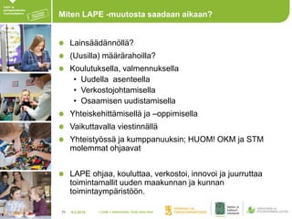 4.2.201825
Miten LAPE -muutosta saadaan aikaan?
Lainsäädännöllä?
(Uusilla) määrärahoilla?
Koulutuksella, valmennuksella
• Uudella asenteella
• Verkostojohtamisella
• Osaamisen uudistamisella
Yhteiskehittämisellä ja –oppimisella
Vaikuttavalla viestinnällä
Yhteistyössä ja kumppanuuksin; HUOM! OKM ja STM
molemmat ohjaavat
LAPE ohjaa, kouluttaa, verkostoi, innovoi ja juurruttaa
toimintamallit uuden maakunnan ja kunnan
toimintaympäristöön.
> Lisää > alatunniste: lisää oma nimi
 
