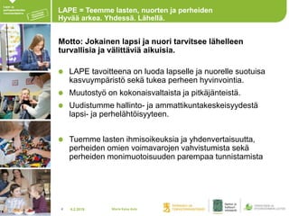 4.2.20184
LAPE = Teemme lasten, nuorten ja perheiden
Hyvää arkea. Yhdessä. Lähellä.
Motto: Jokainen lapsi ja nuori tarvitsee lähelleen
turvallisia ja välittäviä aikuisia.
LAPE tavoitteena on luoda lapselle ja nuorelle suotuisa
kasvuympäristö sekä tukea perheen hyvinvointia.
Muutostyö on kokonaisvaltaista ja pitkäjänteistä.
Uudistumme hallinto- ja ammattikuntakeskeisyydestä
lapsi- ja perhelähtöisyyteen.
Tuemme lasten ihmisoikeuksia ja yhdenvertaisuutta,
perheiden omien voimavarojen vahvistumista sekä
perheiden monimuotoisuuden parempaa tunnistamista
Maria Kaisa Aula
 