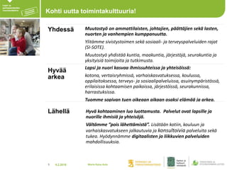 4.2.20185
Kohti uutta toimintakulttuuria!
Yhdessä Muutostyö on ammattilaisten, johtajien, päättäjien sekä lasten,
nuorten ja vanhempien kumppanuutta.
Ylitämme sivistystoimen sekä sosiaali- ja terveyspalveluiden rajat
(SI-SOTE).
Muutostyö yhdistää kuntia, maakuntia, järjestöjä, seurakuntia ja
yksityisiä toimijoita ja tutkimusta.
Hyvää
arkea
Lapsi ja nuori kasvaa ihmissuhteissa ja yhteisöissä:
kotona, vertaisryhmissä, varhaiskasvatuksessa, koulussa,
oppilaitoksessa, terveys- ja sosiaalipalveluissa, asuinympäristössä,
erilaisissa kohtaamisen paikoissa, järjestöissä, seurakunnissa,
harrastuksissa.
Tuomme sopivan tuen oikeaan aikaan osaksi elämää ja arkea.
Lähellä Hyvä kohtaaminen luo luottamusta. Palvelut ovat lapsille ja
nuorille ihmisiä ja yhteisöjä.
Vältämme ”pois lähettämistä”. Lisätään kotiin, kouluun ja
varhaiskasvatukseen jalkautuvia ja konsultoivia palveluita sekä
tukea. Hyödynnämme digitaalisten ja liikkuvien palveluiden
mahdollisuuksia.
Maria Kaisa Aula
 