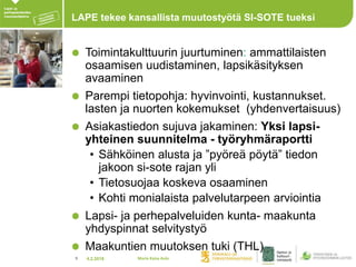 4.2.20189
LAPE tekee kansallista muutostyötä SI-SOTE tueksi
Toimintakulttuurin juurtuminen: ammattilaisten
osaamisen uudistaminen, lapsikäsityksen
avaaminen
Parempi tietopohja: hyvinvointi, kustannukset.
lasten ja nuorten kokemukset (yhdenvertaisuus)
Asiakastiedon sujuva jakaminen: Yksi lapsi-
yhteinen suunnitelma - työryhmäraportti
• Sähköinen alusta ja ”pyöreä pöytä” tiedon
jakoon si-sote rajan yli
• Tietosuojaa koskeva osaaminen
• Kohti monialaista palvelutarpeen arviointia
Lapsi- ja perhepalveluiden kunta- maakunta
yhdyspinnat selvitystyö
Maakuntien muutoksen tuki (THL)
Maria Kaisa Aula
 