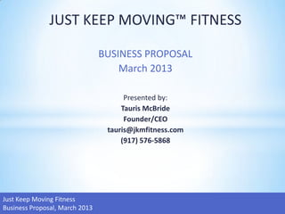 JUST KEEP MOVING™ FITNESS

                                BUSINESS PROPOSAL
                                    March 2013

                                      Presented by:
                                     Tauris McBride
                                      Founder/CEO
                                 tauris@jkmfitness.com
                                     (917) 576-5868




Just Keep Moving Fitness
Business Proposal, March 2013
 