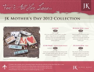For All Her Love…
 JK Mother’s Day 2012 Collection

                                                                                                        [A] Rosie                       [B] Lucky Mom – Cream
                                 [B]
                                                                                                          $48                                         $ 28
                                                                                                      1.75” x 1.25”                                    .5” x 2”
     [C]                                                                            Life is rosy with this Initial Charm’s rose glass   Back by popular demand from JK’s
                                                                                       glitter, vintage flowers and a multi-drop           2010 Collection – Lucky Mom
                                                               [A]
                                                                                      featuring a Swarovski Indian Pink crystal,        features two Swarovski crystals and
                                                                                      Swarovski Golden Shadow crystal, and an             salutes that round-the-clock care
                                                                                                    antique gold rose.                              mothers give.



                                                                                [C] My Heart – Photo Charm Design                        [D] Lucky Mom – Blue
                                                                                          starting at     $   62                                      $ 28
                                                                                                     1” x 1.5”                                        .5” x 2”
                                                                                Create your own Mother’s Day Photo Charm in the         This all-new version of Lucky Mom
                                                                               online JK Studio with the special “My Heart” design –     celebrates mothers’ non-stop love
                                              [D]                                   debuting as part of JK’s Mother’s Day 2012          with a beautiful splash of color and
                                                                                                    Collection.                               two Swarovski crystals.

www.jewelkade.com


           Mother’s Day is Sunday, May 13. Guaranteed Mother’s Day deliveries will arrive no later than Friday, May 11, 2012.
           For guaranteed Mother’s Day delivery on Photo Charms, order by Sunday, April 22, 2012.                                                                              TM




           For guaranteed Mother’s Day delivery on all other items, order by Sunday, April 29, 2012.
           The JK Mother’s Day 2012 Collection is available through May 31, 2012.
 
