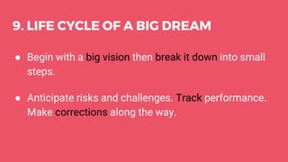 9. LIFE CYCLE OF A BIG DREAM
● Begin with a big vision then break it down into small
steps.
● Anticipate risks and challenges. Track performance.
Make corrections along the way.
 