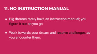 11. NO INSTRUCTION MANUAL
● Big dreams rarely have an instruction manual; you
figure it out as you go.
● Work towards your dream and resolve challenges as
you encounter them.
 