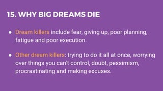 15. WHY BIG DREAMS DIE
● Dream killers include fear, giving up, poor planning,
fatigue and poor execution.
● Other dream killers: trying to do it all at once, worrying
over things you can't control, doubt, pessimism,
procrastinating and making excuses.
 