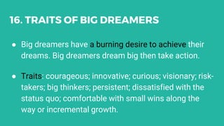 16. TRAITS OF BIG DREAMERS
● Big dreamers have a burning desire to achieve their
dreams. Big dreamers dream big then take action.
● Traits: courageous; innovative; curious; visionary; risk-
takers; big thinkers; persistent; dissatisfied with the
status quo; comfortable with small wins along the
way or incremental growth.
 