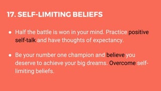 17. SELF-LIMITING BELIEFS
● Half the battle is won in your mind. Practice positive
self-talk and have thoughts of expectancy.
● Be your number one champion and believe you
deserve to achieve your big dreams. Overcome self-
limiting beliefs.
 