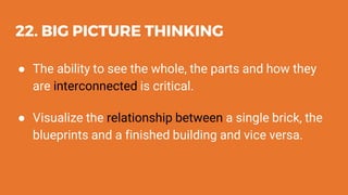 22. BIG PICTURE THINKING
● The ability to see the whole, the parts and how they
are interconnected is critical.
● Visualize the relationship between a single brick, the
blueprints and a finished building and vice versa.
 
