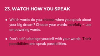 23. WATCH HOW YOU SPEAK
● Which words do you choose when you speak about
your big dream? Choose your words carefully – use
empowering words.
● Don’t self-sabotage yourself with your words. Think
possibilities and speak possibilities.
 