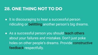 28. ONE THING NOT TO DO
● lt is discouraging to hear a successful person
ridiculing or belittling another person’s big dreams.
● As a successful person you should teach others
about your failures and mistakes. Don’t just poke
holes on other people’s dreams. Provide constructive
feedback respectfully.
 