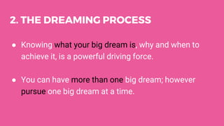 2. THE DREAMING PROCESS
● Knowing what your big dream is, why and when to
achieve it, is a powerful driving force.
● You can have more than one big dream; however
pursue one big dream at a time.
 