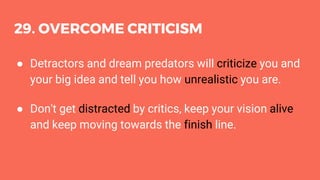 29. OVERCOME CRITICISM
● Detractors and dream predators will criticize you and
your big idea and tell you how unrealistic you are.
● Don't get distracted by critics, keep your vision alive
and keep moving towards the finish line.
 