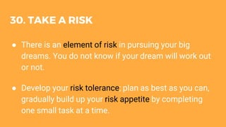 30. TAKE A RISK
● There is an element of risk in pursuing your big
dreams. You do not know if your dream will work out
or not.
● Develop your risk tolerance; plan as best as you can,
gradually build up your risk appetite by completing
one small task at a time.
 