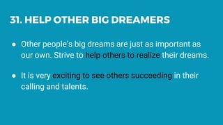 31. HELP OTHER BIG DREAMERS
● Other people’s big dreams are just as important as
our own. Strive to help others to realize their dreams.
● It is very exciting to see others succeeding in their
calling and talents.
 