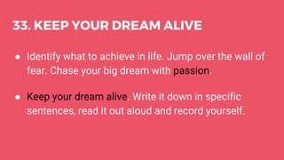 33. KEEP YOUR DREAM ALIVE
● Identify what to achieve in life. Jump over the wall of
fear. Chase your big dream with passion.
● Keep your dream alive. Write it down in specific
sentences, read it out aloud and record yourself.
 