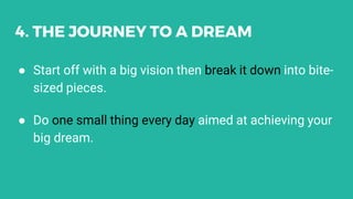 4. THE JOURNEY TO A DREAM
● Start off with a big vision then break it down into bite-
sized pieces.
● Do one small thing every day aimed at achieving your
big dream.
 