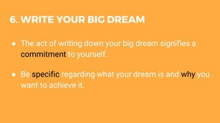 6. WRITE YOUR BIG DREAM
● The act of writing down your big dream signifies a
commitment to yourself.
● Be specific regarding what your dream is and why you
want to achieve it.
 
