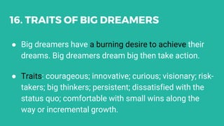 16. TRAITS OF BIG DREAMERS
● Big dreamers have a burning desire to achieve their
dreams. Big dreamers dream big then take ...