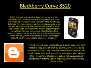 Blackberry Curve 8520In the research and planning stage I set up some of the deadlines that I made on my time management plan. I did this by adding each deadline as an event on the Blackberry’s Calendar. This was extremely useful as it allowed us to keep track of what upcoming deadlines we had, as well as this it also allowed us to break down the process of planning and researching into music videos. As well as this I also have access to the internet via my Blackberry making it interactive and multimedia, which allowed me to access my blogger account, which I could update whenever I needed to.I think without using my Blackberry it would have been a lot harder to keep track of what me and my partner were doing on what day. I also think I would have been less aware of how much or how little work was still yet to be done. Also without this, I would have blogged less as I am not always around computers in order to update regularly, unlike I am with my mobile phone.Panasonic HD DV cameraIn the research and planning stage our teacher introduced us to the new cameras that had been ordered in for the new year, which were the Panasonic HD DV cameras. We spent a couple of lessons testing and playing around with the features of the camera, which took some getting used to. From testing out the new cameras in the research and planning stage, we knew that we wanted to use the Panasonic HD DV camera in our music video, to get a higher quality video to give it a more professional look.  As the footage that we took with the HD camera was a much larger file on a computer, we had to keep rendering aspects of our music video to make the transition run smoothly, as this took quite a while to do, it made our music video run sleekly and it made it look more professional. I think if we weren't to use a HD camera, it would make aspects of our video quite rough looking. We would have liked to use the HD camera throughout, however with the demand of the camera throughout our year group, it was harder to get a hold of one at all the times in which we were filming, which left us with using a Panasonic DV camera instead.