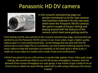 Panasonic DV cameraAs I had already had a bit of experience with this camera I didn't really use it in the research and planning stages of the task. However in the production stage as with the HD Cameras there was limited access. This meant that at the times in which we couldn’t actually get the HD camera’s, we used a Panasonic DV Camera instead. Though you can tell which aspects of the music video were shot in HD and in DV, I think that without this our video would look a little too professionalised for the genre of music and the type of music video that we wanted. So overall I think that by using a DV camera for aspects of our video, made the video look a bit more authentic and generic to the genre and type of music video, I think that we used the camera effectively. Not having full access to the HD cameras, I think had a positive impact on how our video looked when completed