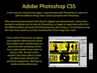 Adobe Premiere Pro CS5In the process of these tasks, I used Adobe Premiere Pro to edit our final music video. I found this extremely useful and without it I think our music video would have looked a lot more jumpy, would run less smoothly, which means that I don’t think there would have been a better programme to use in order to edit my music video.  I found this programme useful as the tools that are featured into it are easy to understand and use. For my music video I used a variety of tools, which included; rendering the files in order to make them run smoothly, we also used the video layering that is featured on the programme which allowed us to show three moving images on once screen, creating a split screen effect. We also resize a lot of the moving clips in order for them to remain the same size rather than having different screen sizes throughout. 