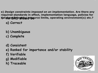 An SRS should be a) Correct  b) Unambiguous  c) Complete  d) Consistent  e) Ranked for importance and/or stability  f) Verifiable  g) Modifiable  h) Traceable e)  Design constraints imposed on an implementation.  Are there any required standards in effect, implementation language, policies for database integrity, resource limits, operating environment(s) etc.? 