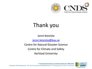 5th International Disaster and Risk Conference IDRC 2014 
‘Integrative Risk Management - The role of science, technology & practice‘ • 24-28 August 2014 • Davos • Switzerland 
www.grforum.org 
Thank you 
Jenni Koivisto 
Jenni.koivisto@kau.se 
Centre for Natural Disaster Science 
Centre for Climate and Safety 
Karlstad Univeristy 
