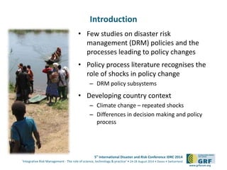5th International Disaster and Risk Conference IDRC 2014 
‘Integrative Risk Management - The role of science, technology & practice‘ • 24-28 August 2014 • Davos • Switzerland 
www.grforum.org 
Introduction 
• Few studies on disaster risk 
management (DRM) policies and the 
processes leading to policy changes 
• Policy process literature recognises the 
role of shocks in policy change 
– DRM policy subsystems 
• Developing country context 
– Climate change – repeated shocks 
– Differences in decision making and policy 
process 
 