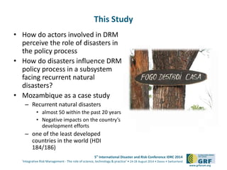 5th International Disaster and Risk Conference IDRC 2014 
‘Integrative Risk Management - The role of science, technology & practice‘ • 24-28 August 2014 • Davos • Switzerland 
www.grforum.org 
This Study 
• How do actors involved in DRM 
perceive the role of disasters in 
the policy process 
• How do disasters influence DRM 
policy process in a subsystem 
facing recurrent natural 
disasters? 
• Mozambique as a case study 
– Recurrent natural disasters 
• almost 50 within the past 20 years 
• Negative impacts on the country’s 
development efforts 
– one of the least developed 
countries in the world (HDI 
184/186) 
 